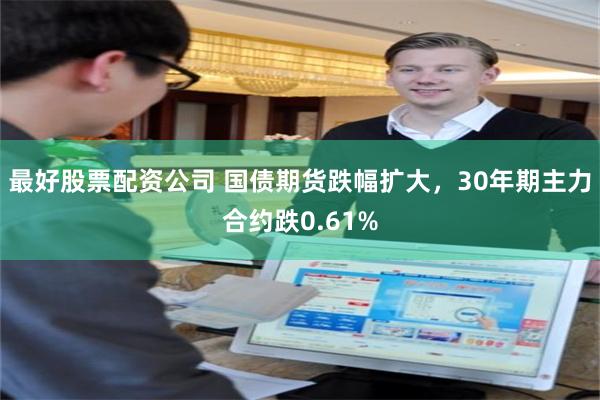 最好股票配资公司 国债期货跌幅扩大，30年期主力合约跌0.61%