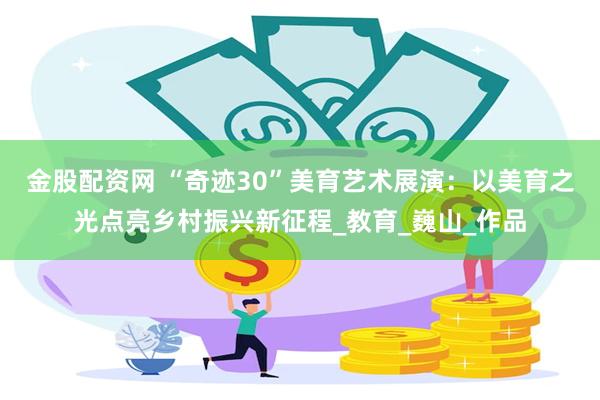 金股配资网 “奇迹30”美育艺术展演：以美育之光点亮乡村振兴新征程_教育_巍山_作品