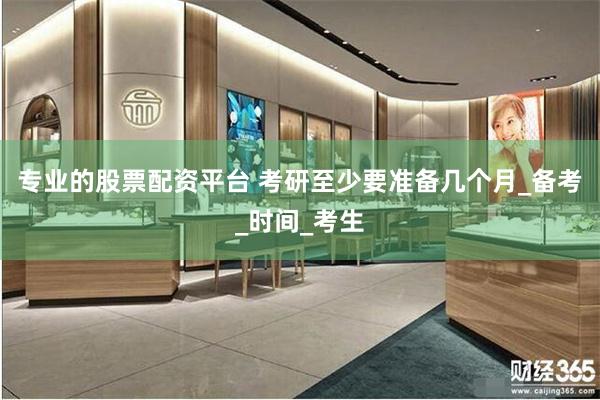 专业的股票配资平台 考研至少要准备几个月_备考_时间_考生
