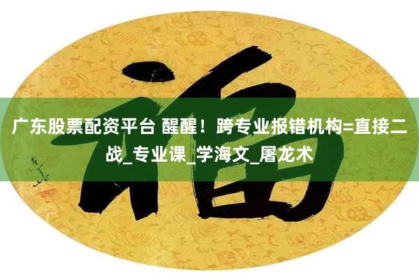 广东股票配资平台 醒醒！跨专业报错机构=直接二战_专业课_学海文_屠龙术