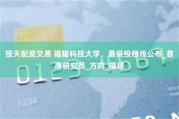 按天配资交易 福耀科技大学，最低投档线公布_首席研究员_方向_福建