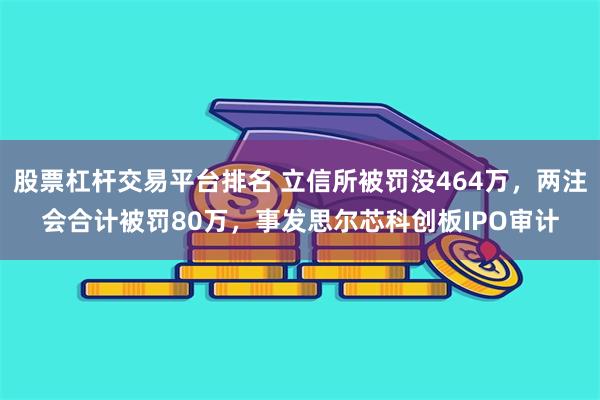 股票杠杆交易平台排名 立信所被罚没464万，两注会合计被罚80万，事发思尔芯科创板IPO审计