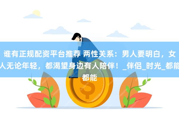 谁有正规配资平台推荐 两性关系：男人要明白，女人无论年轻，都渴望身边有人陪伴！_伴侣_时光_都能