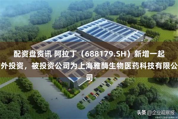 配资盘资讯 阿拉丁（688179.SH）新增一起对外投资，被投资公司为上海雅酶生物医药科技有限公司