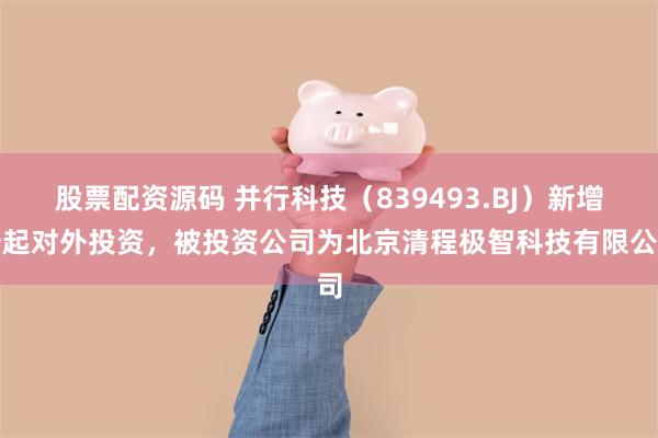 股票配资源码 并行科技（839493.BJ）新增一起对外投资，被投资公司为北京清程极智科技有限公司