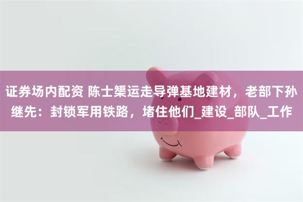 证券场内配资 陈士榘运走导弹基地建材，老部下孙继先：封锁军用铁路，堵住他们_建设_部队_工作