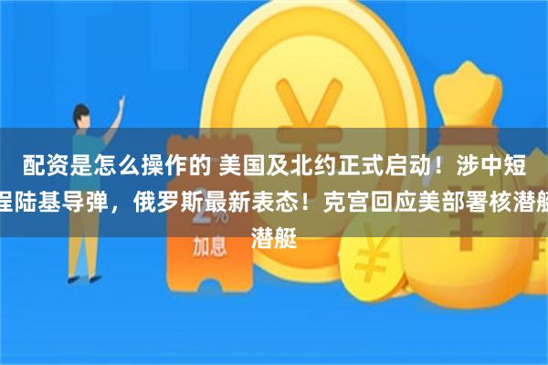 配资是怎么操作的 美国及北约正式启动！涉中短程陆基导弹，俄罗斯最新表态！克宫回应美部署核潜艇