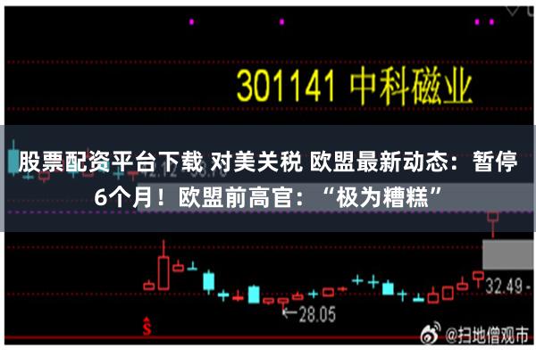 股票配资平台下载 对美关税 欧盟最新动态：暂停6个月！欧盟前高官：“极为糟糕”