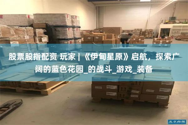 股票股指配资 玩家 | 《伊甸星原》启航，探索广阔的蓝色花园_的战斗_游戏_装备