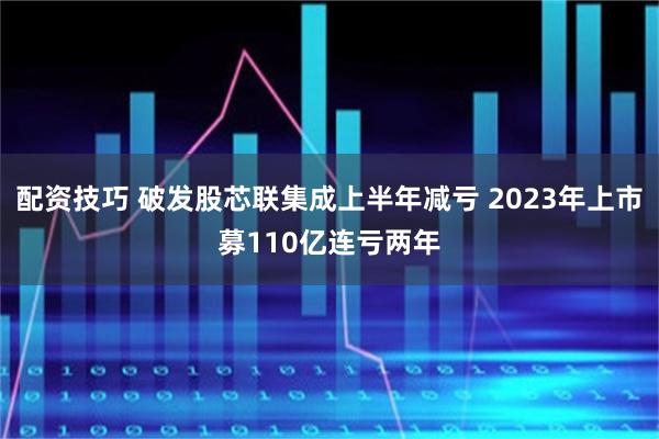 配资技巧 破发股芯联集成上半年减亏 2023年上市募110亿连亏两年
