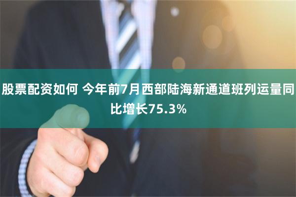 股票配资如何 今年前7月西部陆海新通道班列运量同比增长75.3%