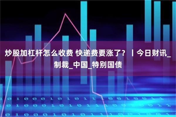 炒股加杠杆怎么收费 快递费要涨了？丨今日财讯_制裁_中国_特别国债