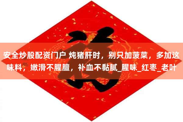 安全炒股配资门户 炖猪肝时，别只加菠菜，多加这味料，嫩滑不腥膻，补血不黏腻_腥味_红枣_老叶