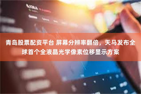 青岛股票配资平台 屏幕分辨率翻倍，天马发布全球首个全液晶光学像素位移显示方案