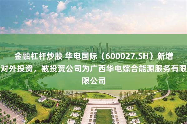 金融杠杆炒股 华电国际（600027.SH）新增一起对外投资，被投资公司为广西华电综合能源服务有限公司