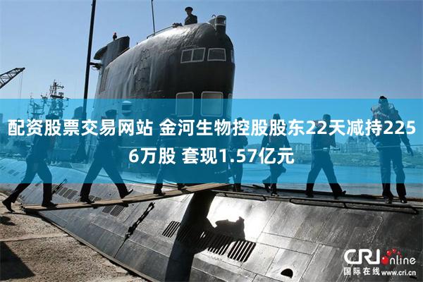 配资股票交易网站 金河生物控股股东22天减持2256万股 套现1.57亿元
