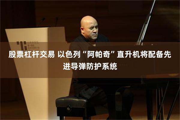 股票杠杆交易 以色列“阿帕奇”直升机将配备先进导弹防护系统