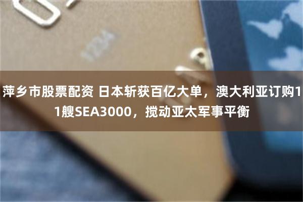 萍乡市股票配资 日本斩获百亿大单，澳大利亚订购11艘SEA3000，搅动亚太军事平衡