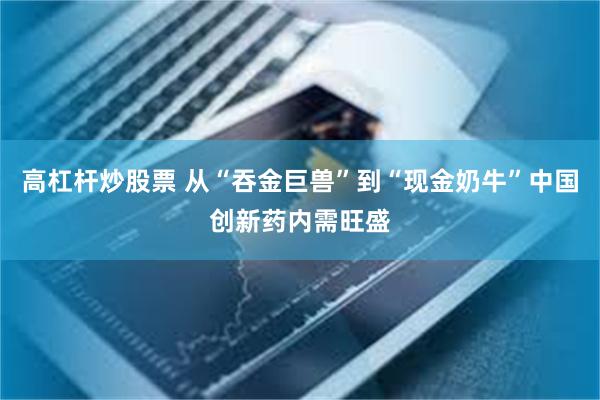 高杠杆炒股票 从“吞金巨兽”到“现金奶牛”中国创新药内需旺盛