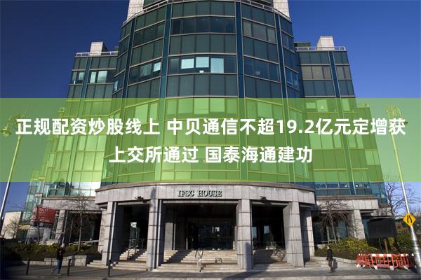正规配资炒股线上 中贝通信不超19.2亿元定增获上交所通过 国泰海通建功