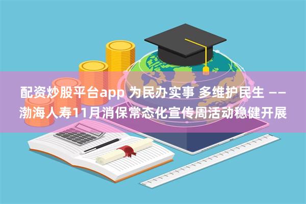 配资炒股平台app 为民办实事 多维护民生 ——渤海人寿11月消保常态化宣传周活动稳健开展