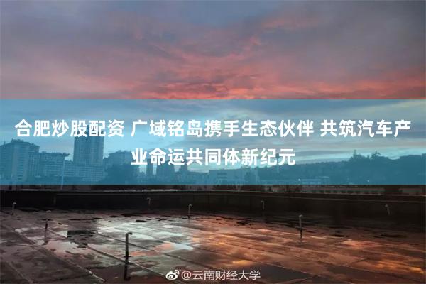 合肥炒股配资 广域铭岛携手生态伙伴 共筑汽车产业命运共同体新纪元