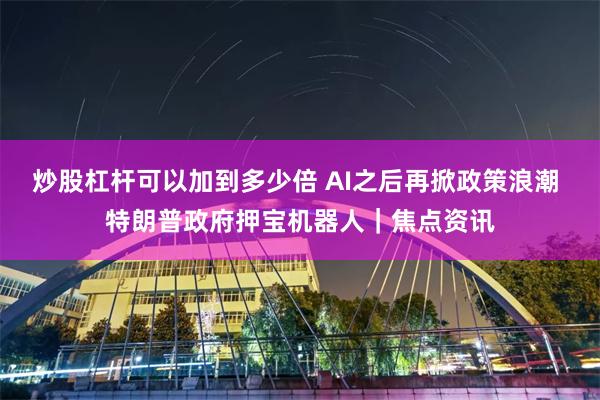 炒股杠杆可以加到多少倍 AI之后再掀政策浪潮 特朗普政府押宝机器人|焦点资讯