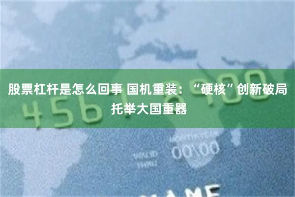 股票杠杆是怎么回事 国机重装:“硬核”创新破局 托举大国重器