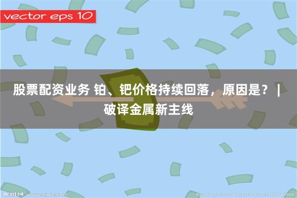 股票配资业务 铂、钯价格持续回落，原因是？ | 破译金属新主线