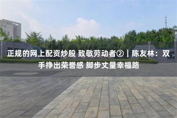 正规的网上配资炒股 致敬劳动者②｜陈友林：双手挣出荣誉感 脚步丈量幸福路