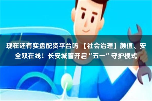 现在还有实盘配资平台吗 【社会治理】颜值、安全双在线!长安城管开启“五一”守护模式