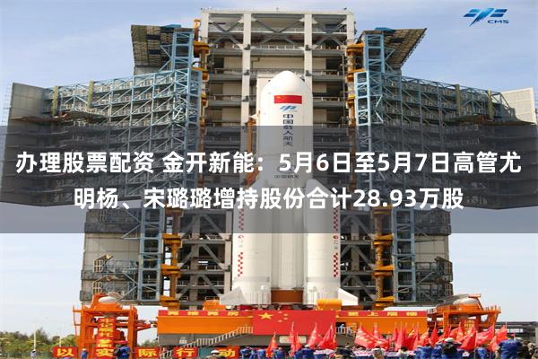 办理股票配资 金开新能:5月6日至5月7日高管尤明杨、宋璐璐增持股份合计28.93万股