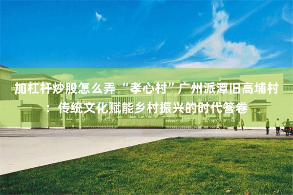 加杠杆炒股怎么弄 “孝心村”广州派潭旧高埔村：传统文化赋能乡村振兴的时代答卷