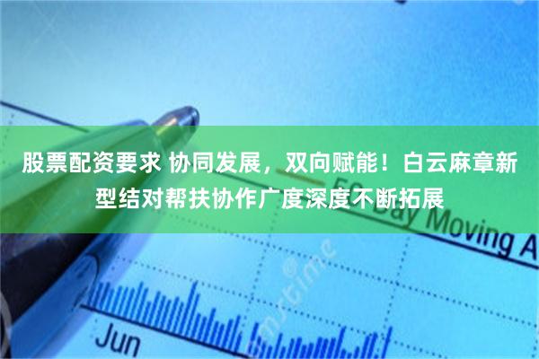 股票配资要求 协同发展，双向赋能！白云麻章新型结对帮扶协作广度深度不断拓展