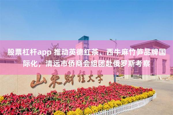 股票杠杆app 推动英德红茶、西牛麻竹笋品牌国际化，清远市侨商会组团赴俄罗斯考察