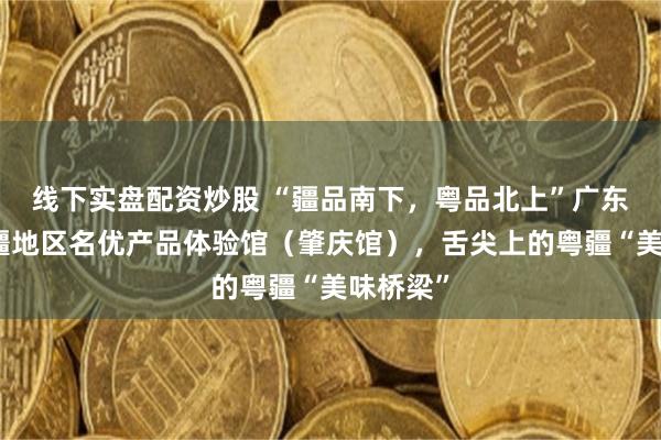 线下实盘配资炒股 “疆品南下，粤品北上”广东对口援疆地区名优产品体验馆（肇庆馆），舌尖上的粤疆“美味桥梁”