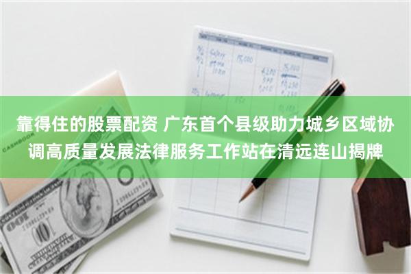 靠得住的股票配资 广东首个县级助力城乡区域协调高质量发展法律服务工作站在清远连山揭牌
