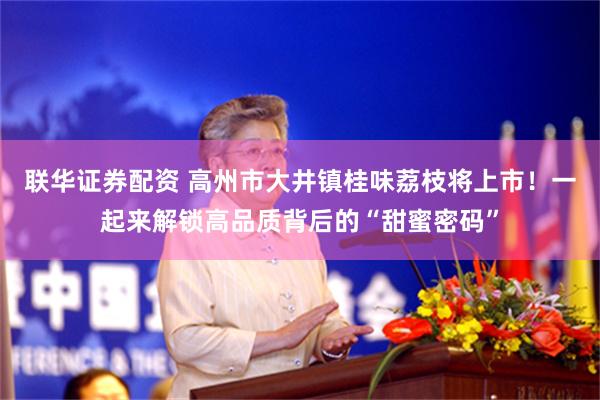 联华证券配资 高州市大井镇桂味荔枝将上市!一起来解锁高品质背后的“甜蜜密码”