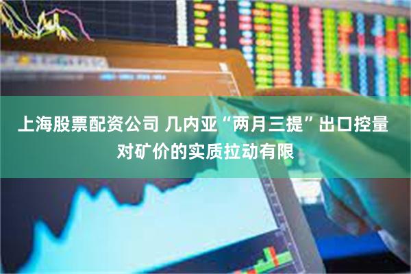 上海股票配资公司 几内亚“两月三提”出口控量 对矿价的实质拉动有限