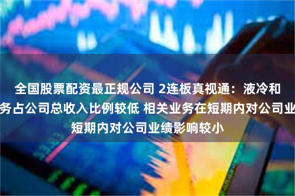 全国股票配资最正规公司 2连板真视通：液冷和高压快充业务占公司总收入比例较低 相关业务在短期内对公司业绩影响较小