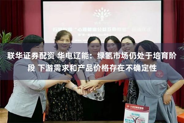 联华证券配资 华电辽能：绿氢市场仍处于培育阶段 下游需求和产品价格存在不确定性