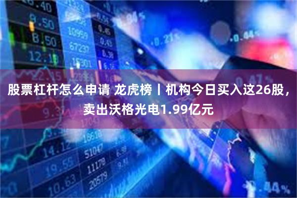股票杠杆怎么申请 龙虎榜丨机构今日买入这26股，卖出沃格光电1.99亿元