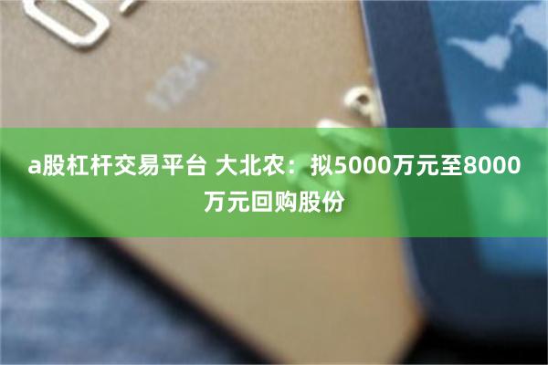 a股杠杆交易平台 大北农：拟5000万元至8000万元回购股份