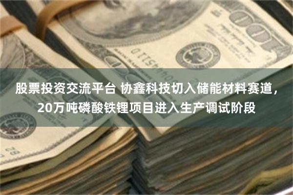 股票投资交流平台 协鑫科技切入储能材料赛道,20万吨磷酸铁锂项目进入生产调试阶段