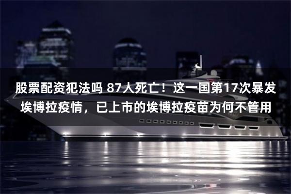 股票配资犯法吗 87人死亡！这一国第17次暴发埃博拉疫情，已上市的埃博拉疫苗为何不管用