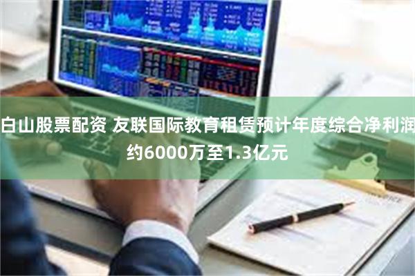 白山股票配资 友联国际教育租赁预计年度综合净利润约6000万至1.3亿元