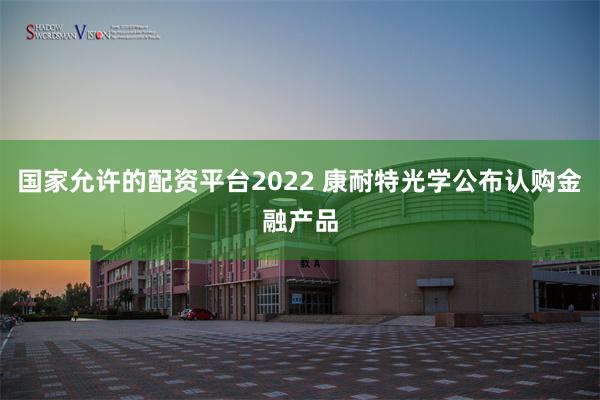 国家允许的配资平台2022 康耐特光学公布认购金融产品
