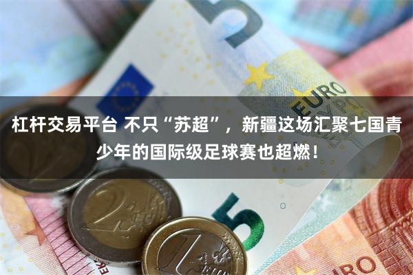 杠杆交易平台 不只“苏超”，新疆这场汇聚七国青少年的国际级足球赛也超燃！