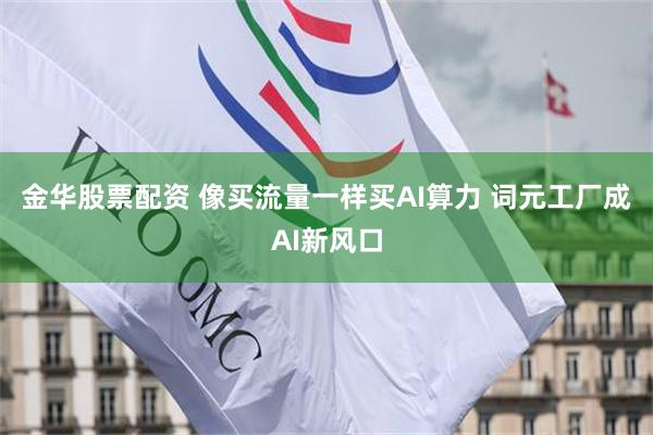 金华股票配资 像买流量一样买AI算力 词元工厂成AI新风口