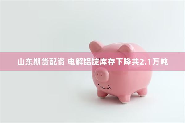 山东期货配资 电解铝锭库存下降共2.1万吨
